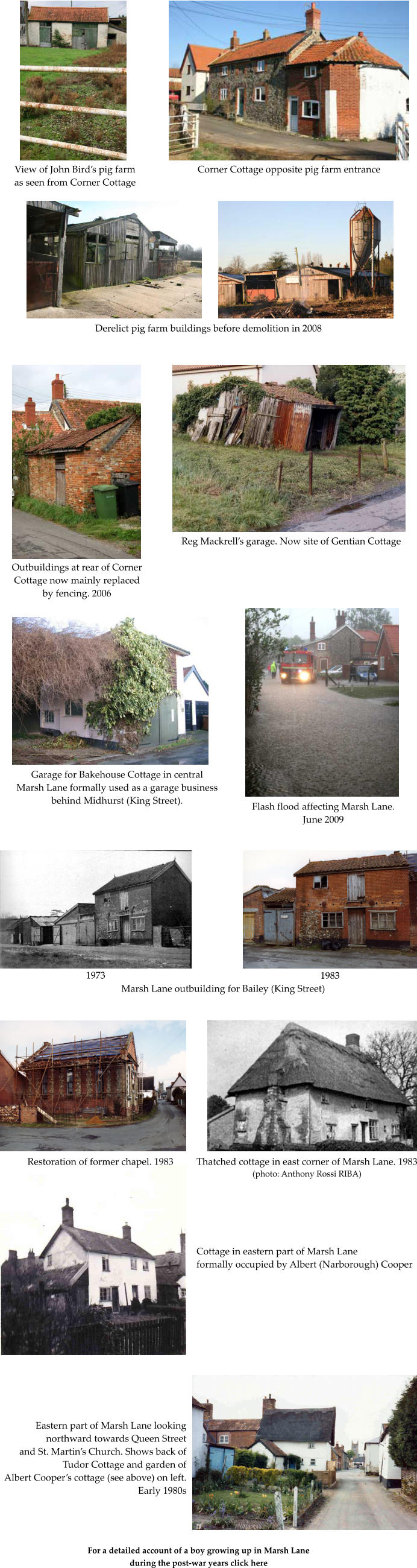 View of John Birds pig farm as seen from Corner Cottage Corner Cottage opposite pig farm entrance Derelict pig farm buildings before demolition in 2008 Outbuildings at rear of Corner Cottage now mainly replaced by fencing. 2006 Reg Mackrells garage. Now site of Gentian Cottage Garage for Bakehouse Cottage in central Marsh Lane formally used as a garage business behind Midhurst (King Street). Flash flood affecting Marsh Lane. June 2009 1973 1983 Marsh Lane outbuilding for Bailey (King Street) Restoration of former chapel. 1983 Thatched cottage in east corner of Marsh Lane. 1983 (photo: Anthony Rossi RIBA) Cottage in eastern part of Marsh Lane formally occupied by Albert (Narborough) Cooper Eastern part of Marsh Lane looking northward towards Queen Street and St. Martins Church. Shows back of Tudor Cottage and garden of  Albert Coopers cottage (see above) on left. Early 1980s For a detailed account of a boy growing up in Marsh Lane during the post-war years click here